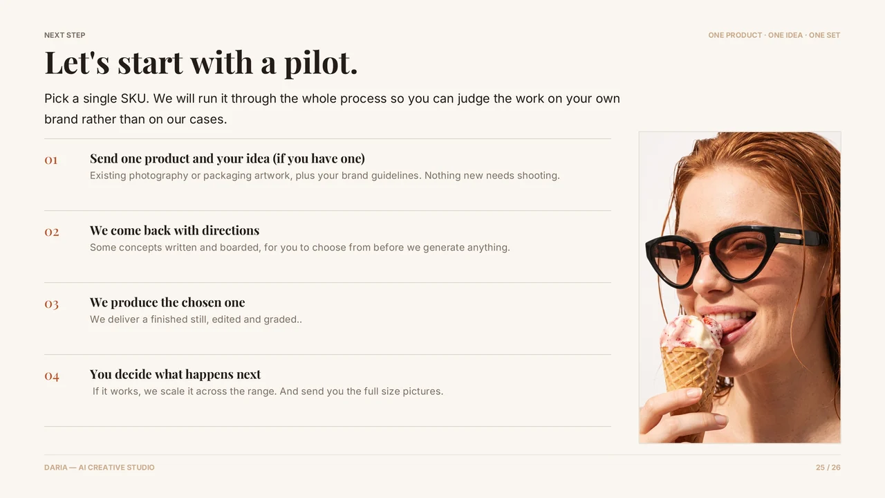 Slide 26 of 27. NEXT STEP · Let's start with a pilot. · ONE PRODUCT · ONE IDEA · ONE SET · Pick a single SKU. We will run it through the whole process so you can judge the work on your own brand rather than on our cases. · Send one product and your idea (if you have one) · Existing photography or packaging artwork, plus your brand guidelines. Nothing new needs shooting. · We come back with directions · Some…
